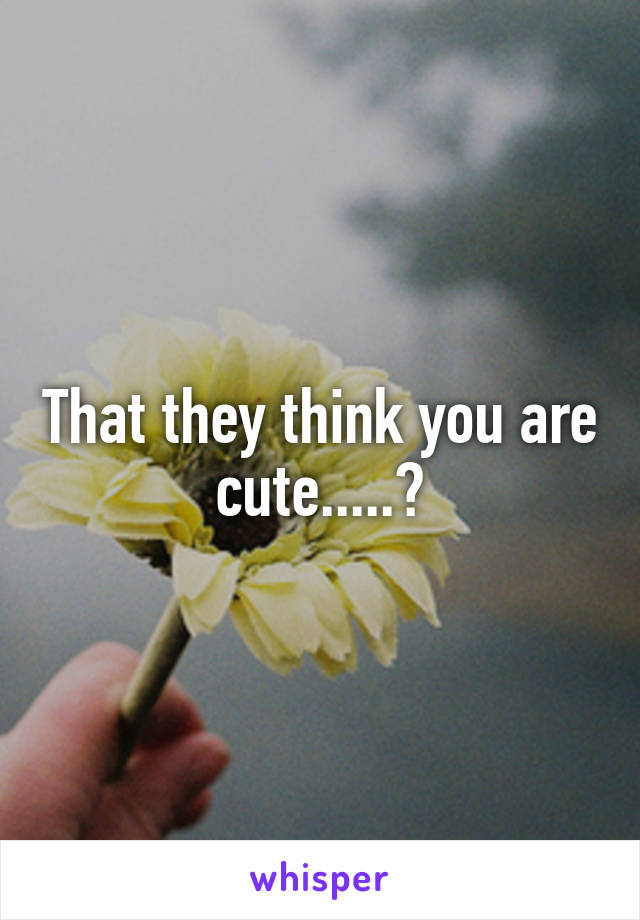 That they think you are cute.....?