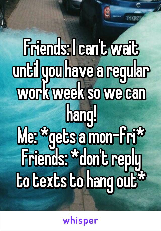 Friends: I can't wait until you have a regular work week so we can hang!
Me: *gets a mon-fri*
Friends: *don't reply to texts to hang out*