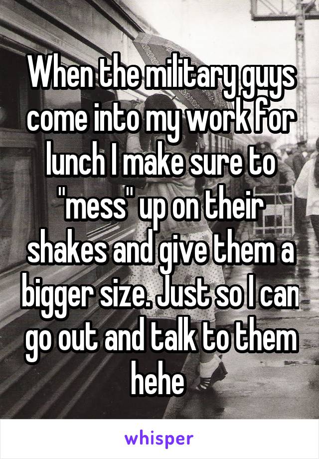 When the military guys come into my work for lunch I make sure to "mess" up on their shakes and give them a bigger size. Just so I can go out and talk to them hehe 