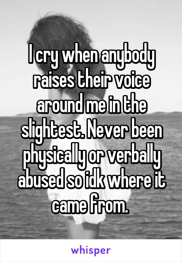 I cry when anybody raises their voice around me in the slightest. Never been physically or verbally abused so idk where it came from. 