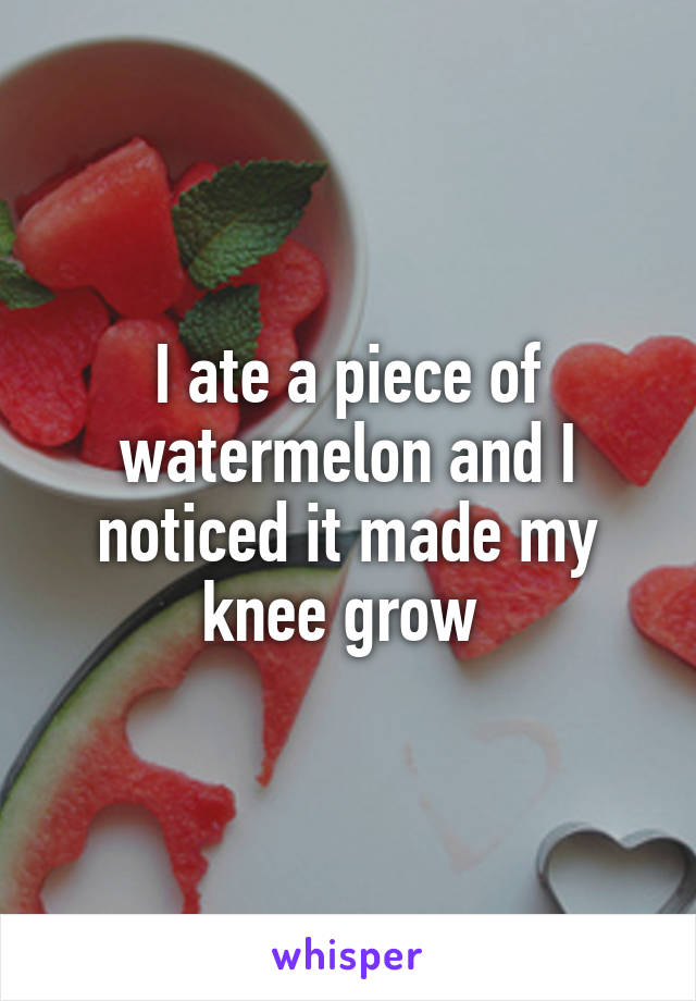 I ate a piece of watermelon and I noticed it made my knee grow 