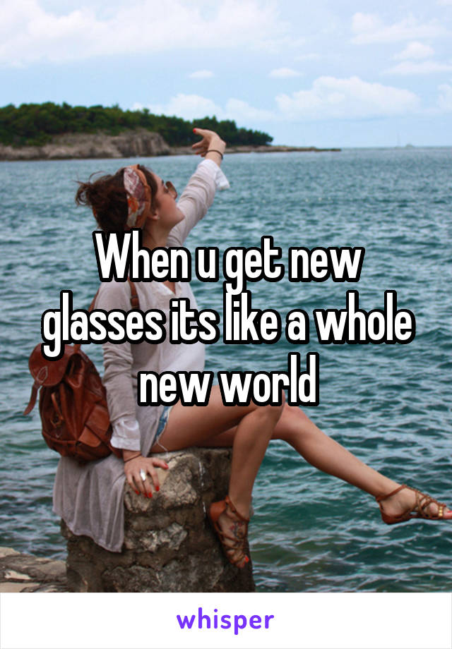 When u get new glasses its like a whole new world