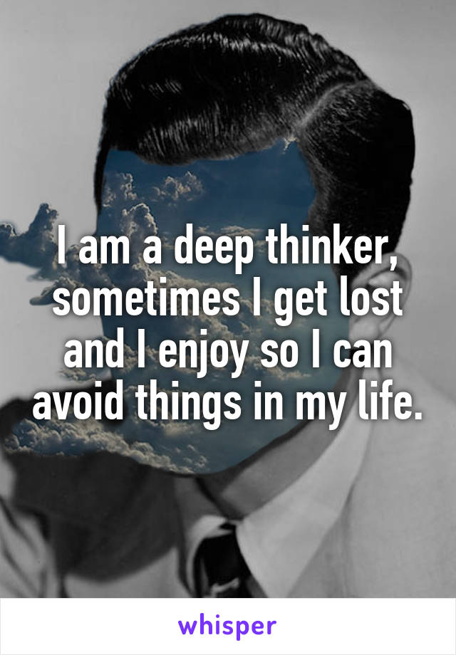 I am a deep thinker, sometimes I get lost and I enjoy so I can avoid things in my life.