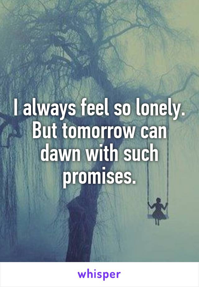 I always feel so lonely. But tomorrow can dawn with such promises.