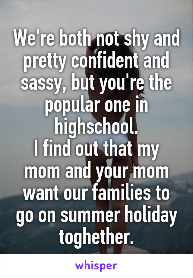 We're both not shy and pretty confident and sassy, but you're the popular one in highschool.
I find out that my mom and your mom want our families to go on summer holiday toghether.