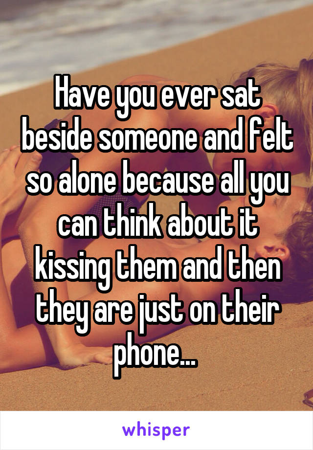 Have you ever sat beside someone and felt so alone because all you can think about it kissing them and then they are just on their phone... 