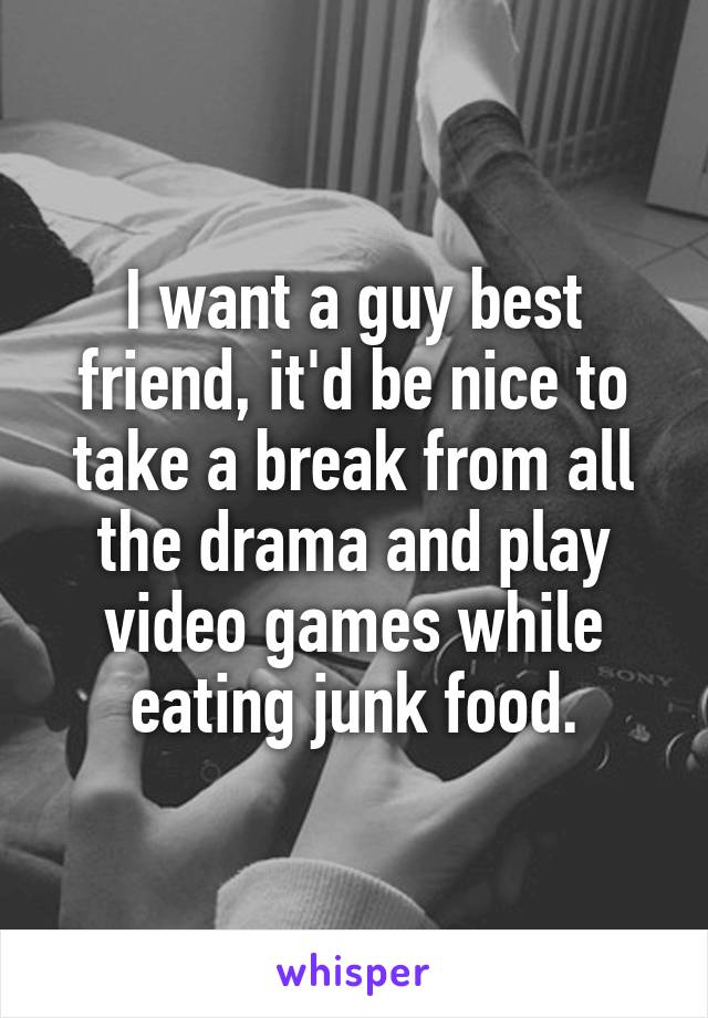 I want a guy best friend, it'd be nice to take a break from all the drama and play video games while eating junk food.