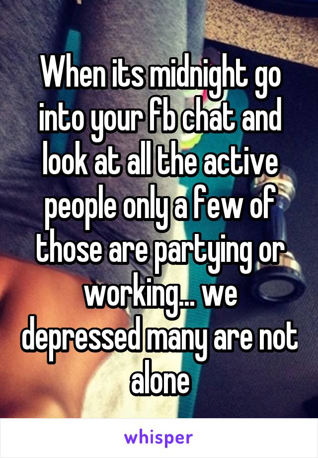 When its midnight go into your fb chat and look at all the active people only a few of those are partying or working... we depressed many are not alone