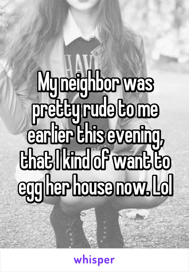 My neighbor was pretty rude to me earlier this evening, that I kind of want to egg her house now. Lol