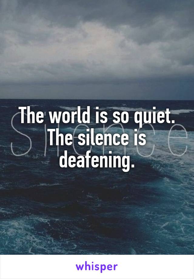 The world is so quiet. The silence is deafening.