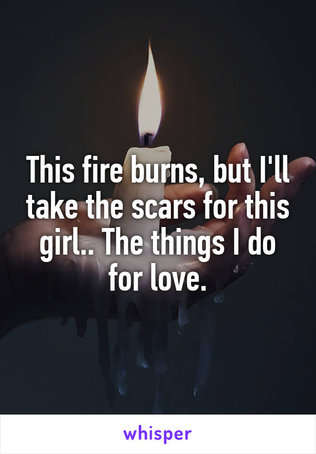 This fire burns, but I'll take the scars for this girl.. The things I do for love.