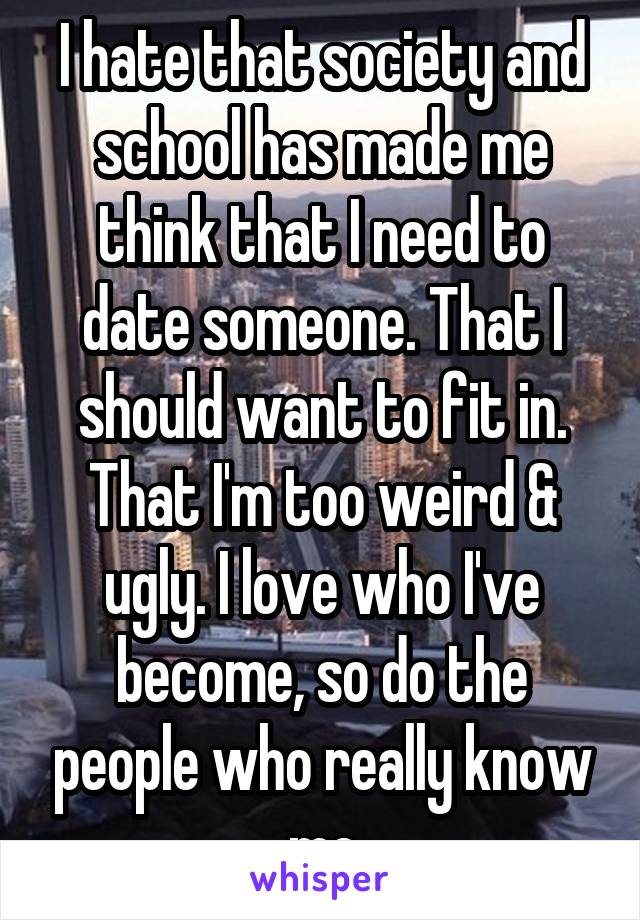 I hate that society and school has made me think that I need to date someone. That I should want to fit in. That I'm too weird & ugly. I love who I've become, so do the people who really know me