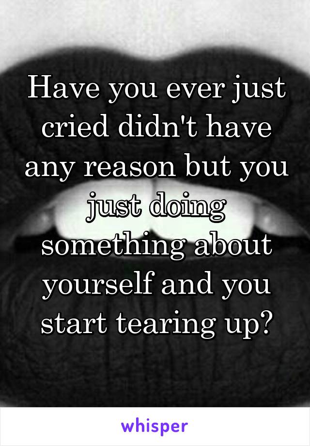 Have you ever just cried didn't have any reason but you just doing something about yourself and you start tearing up?
