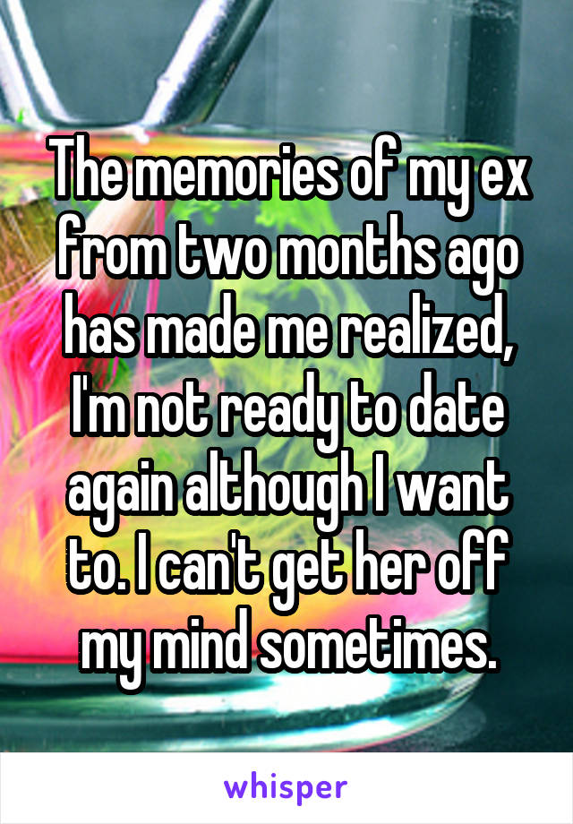 The memories of my ex from two months ago has made me realized, I'm not ready to date again although I want to. I can't get her off my mind sometimes.