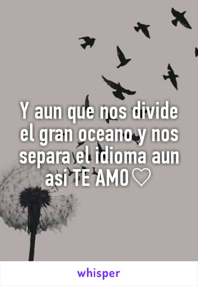 Y aun que nos divide el gran oceano y nos separa el idioma aun asi TE AMO♡