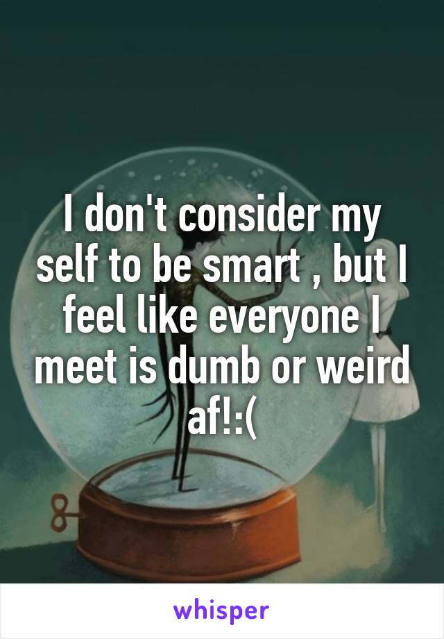 I don't consider my self to be smart , but I feel like everyone I meet is dumb or weird af!:(