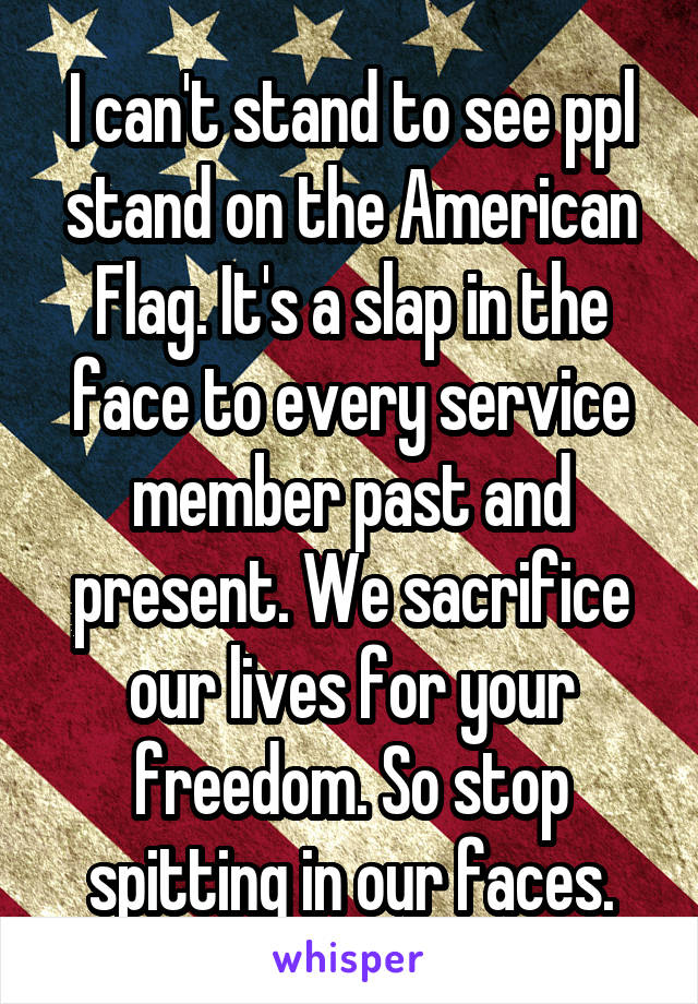 I can't stand to see ppl stand on the American Flag. It's a slap in the face to every service member past and present. We sacrifice our lives for your freedom. So stop spitting in our faces.