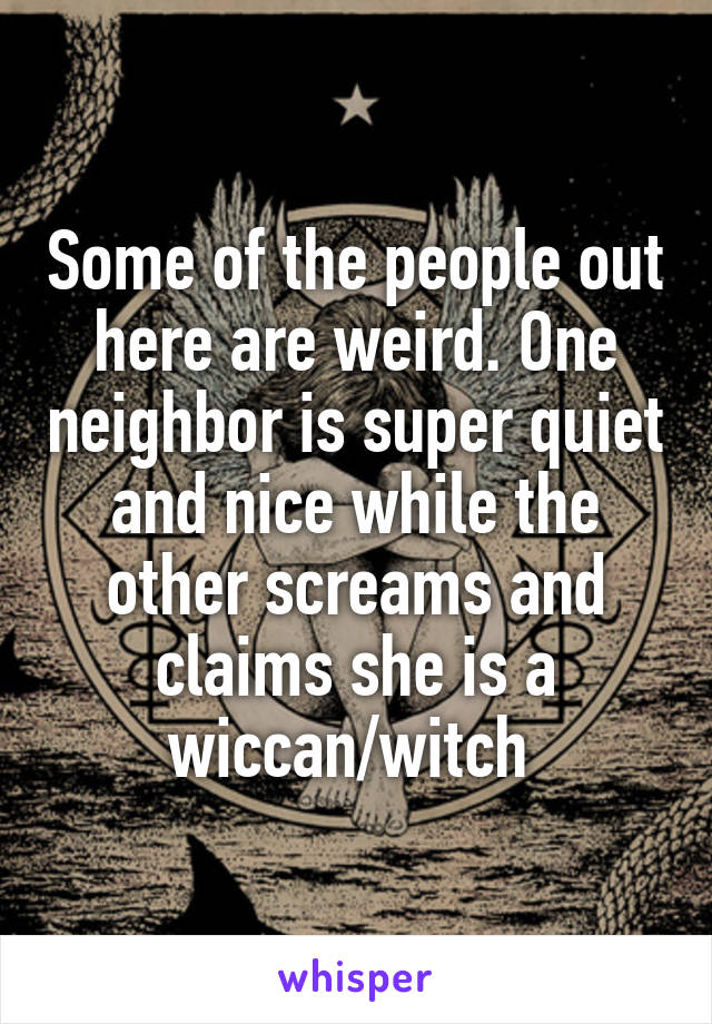 Some of the people out here are weird. One neighbor is super quiet and nice while the other screams and claims she is a wiccan/witch 