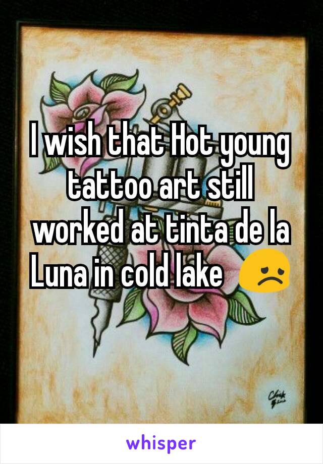 I wish that Hot young tattoo art still worked at tinta de la Luna in cold lake  😞