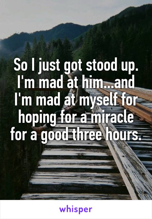 So I just got stood up. I'm mad at him...and I'm mad at myself for hoping for a miracle for a good three hours. 