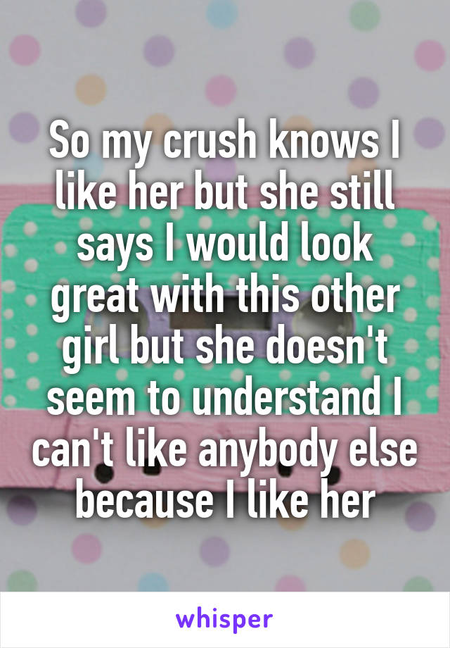 So my crush knows I like her but she still says I would look great with this other girl but she doesn't seem to understand I can't like anybody else because I like her