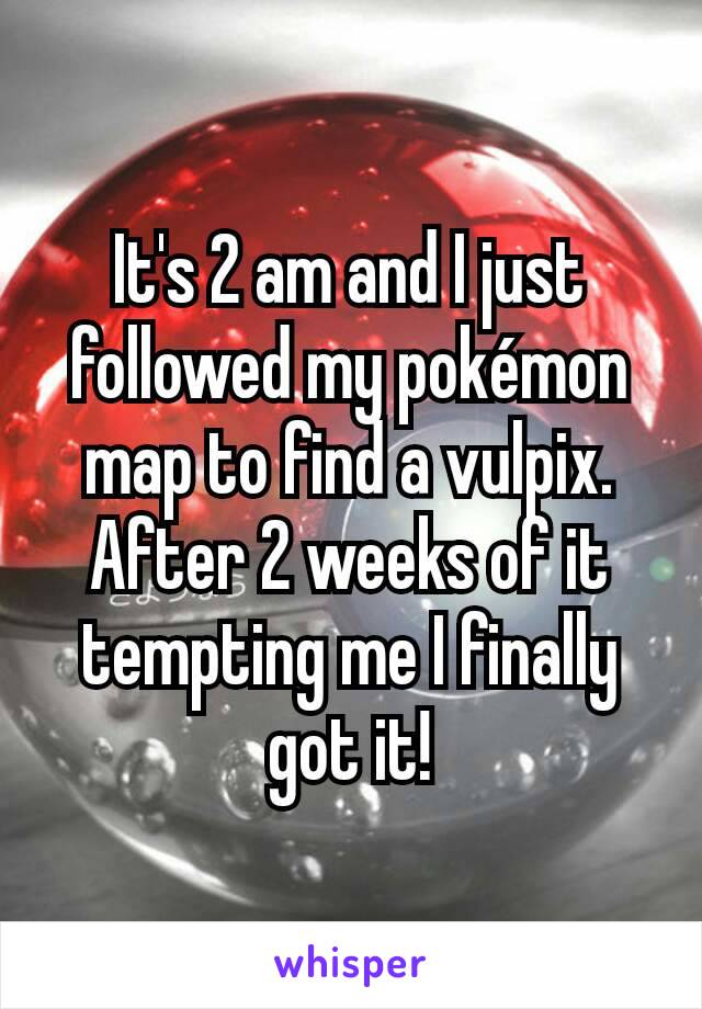 It's 2 am and I just followed my pokémon map to find a vulpix. After 2 weeks of it tempting me I finally got it!