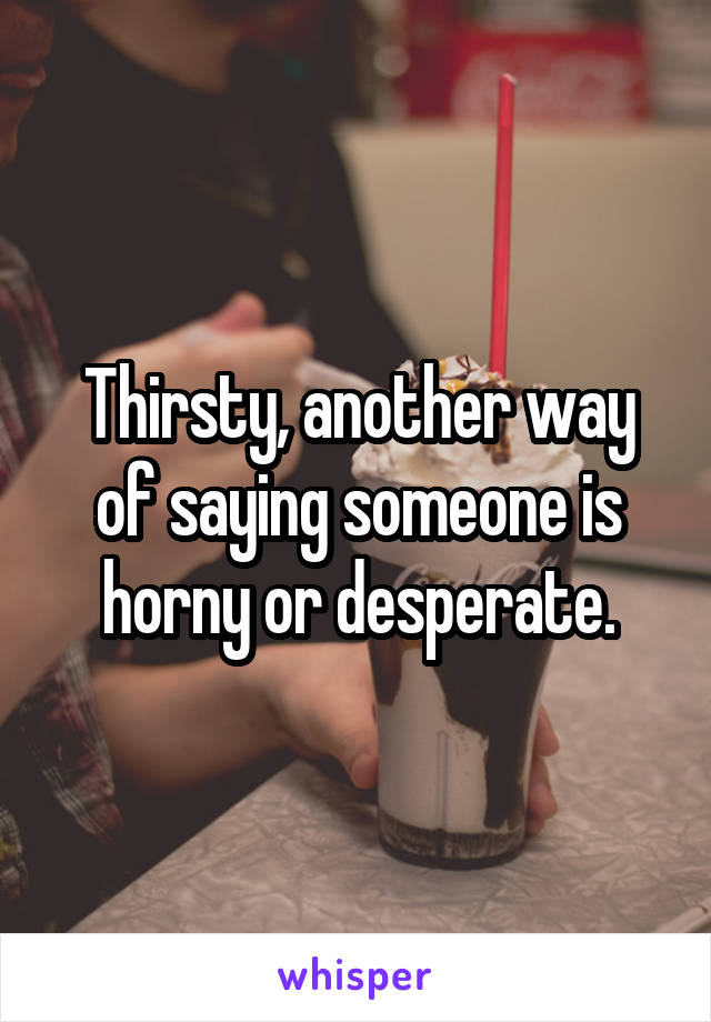 Thirsty, another way of saying someone is horny or desperate.