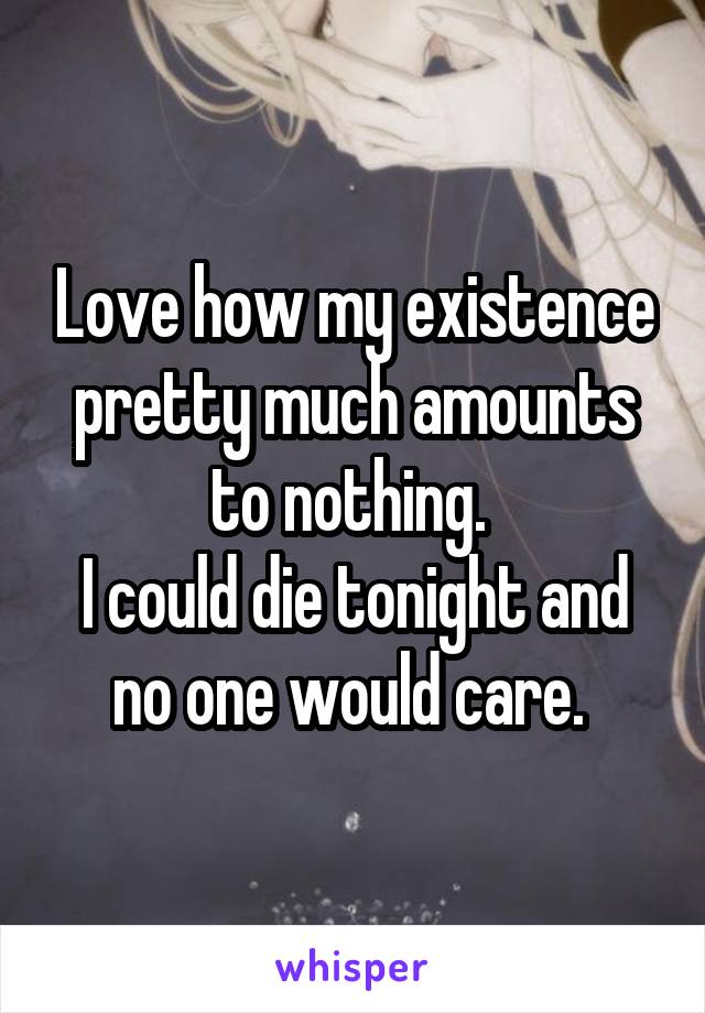 Love how my existence pretty much amounts to nothing. 
I could die tonight and no one would care. 