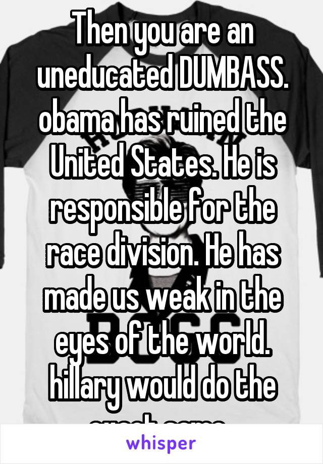 Then you are an uneducated DUMBASS. obama has ruined the United States. He is responsible for the race division. He has made us weak in the eyes of the world. hillary would do the exact same. 