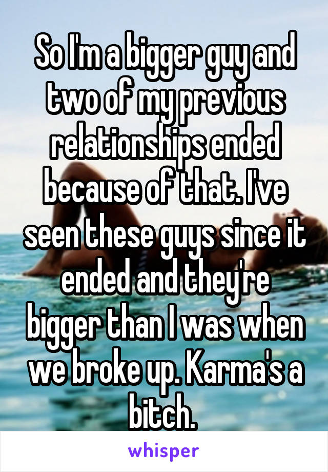 So I'm a bigger guy and two of my previous relationships ended because of that. I've seen these guys since it ended and they're bigger than I was when we broke up. Karma's a bitch. 