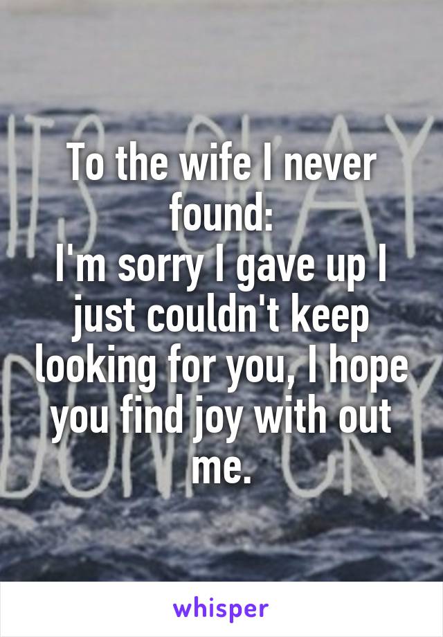 To the wife I never found:
I'm sorry I gave up I just couldn't keep looking for you, I hope you find joy with out me.