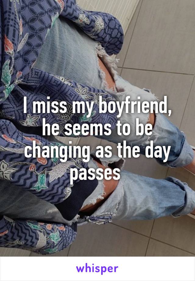 I miss my boyfriend, he seems to be changing as the day passes 