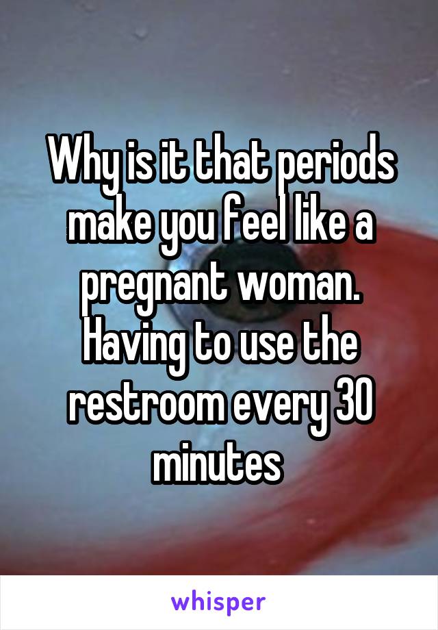 Why is it that periods make you feel like a pregnant woman. Having to use the restroom every 30 minutes 