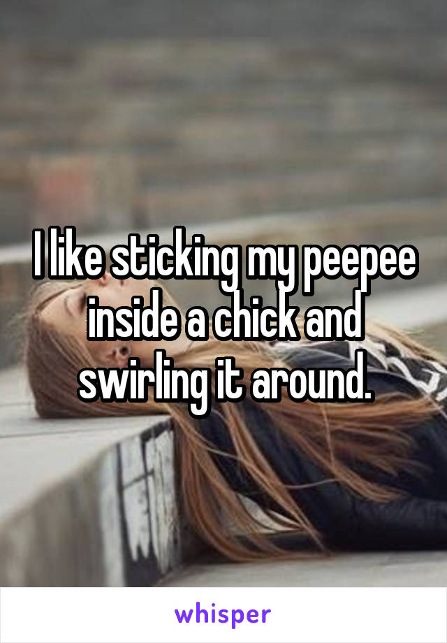 I like sticking my peepee inside a chick and swirling it around.