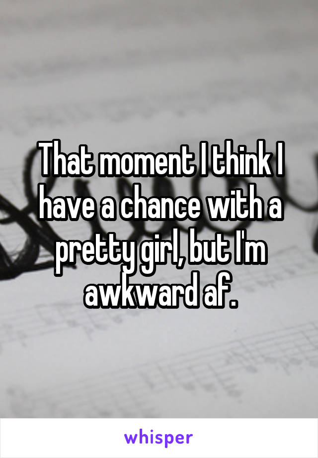 That moment I think I have a chance with a pretty girl, but I'm awkward af.