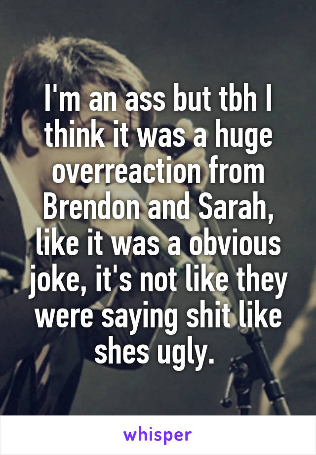 I'm an ass but tbh I think it was a huge overreaction from Brendon and Sarah, like it was a obvious joke, it's not like they were saying shit like shes ugly. 