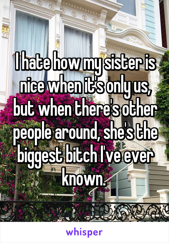 I hate how my sister is nice when it's only us, but when there's other people around, she's the biggest bitch I've ever known. 