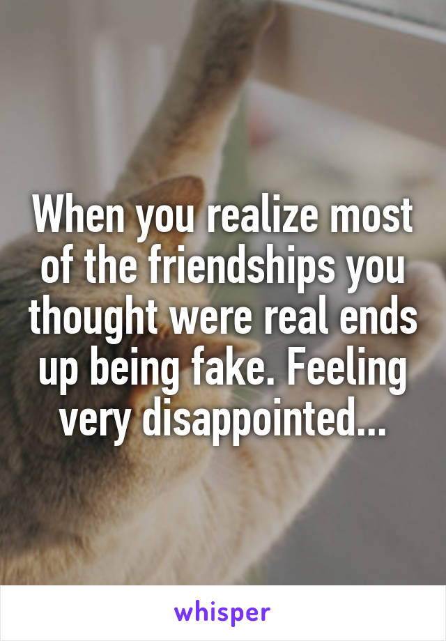 When you realize most of the friendships you thought were real ends up being fake. Feeling very disappointed...