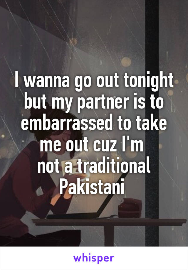 I wanna go out tonight but my partner is to embarrassed to take me out cuz I'm 
not a traditional Pakistani 