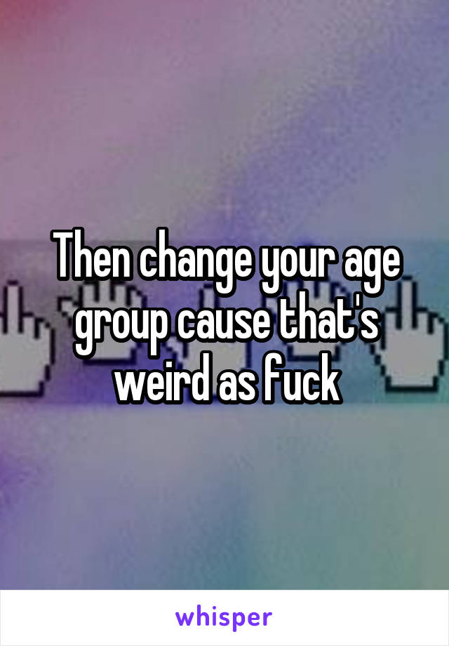 Then change your age group cause that's weird as fuck