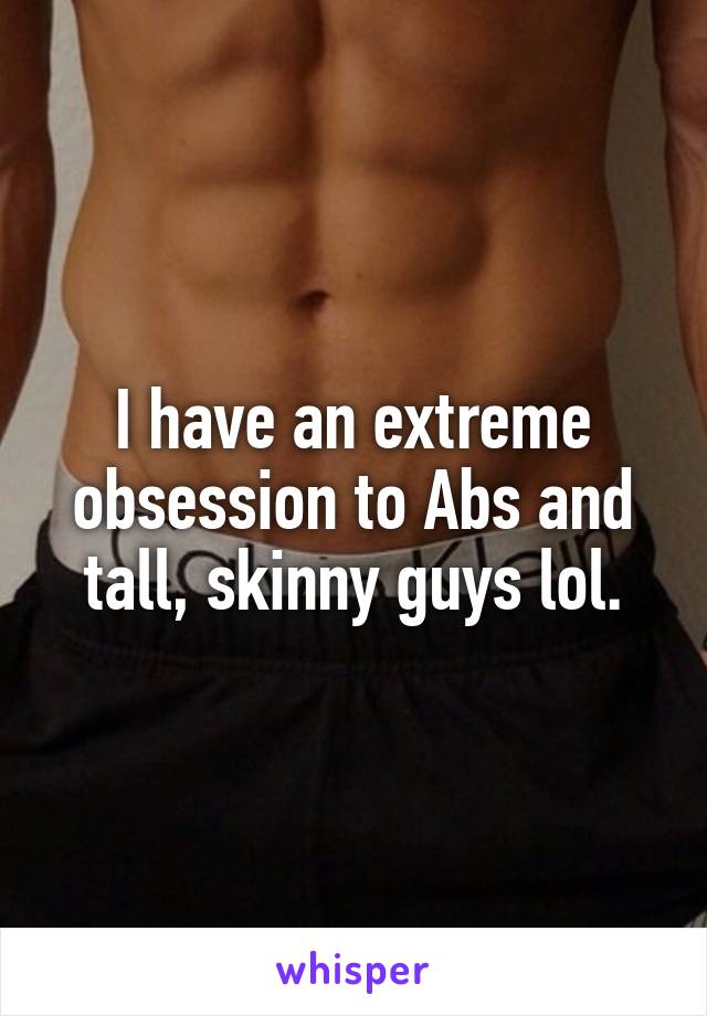 I have an extreme obsession to Abs and tall, skinny guys lol.