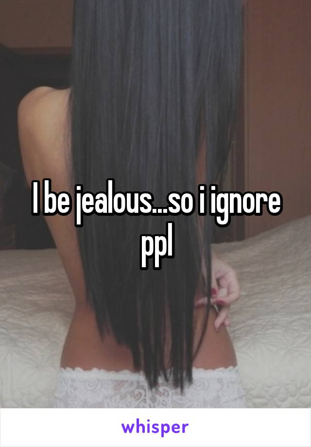 I be jealous...so i ignore ppl