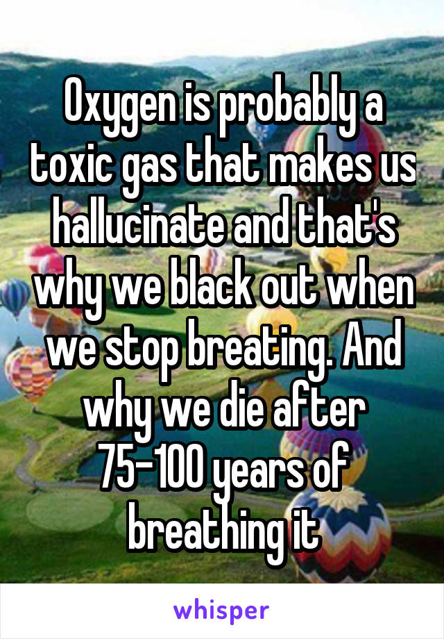 Oxygen is probably a toxic gas that makes us hallucinate and that's why we black out when we stop breating. And why we die after 75-100 years of breathing it