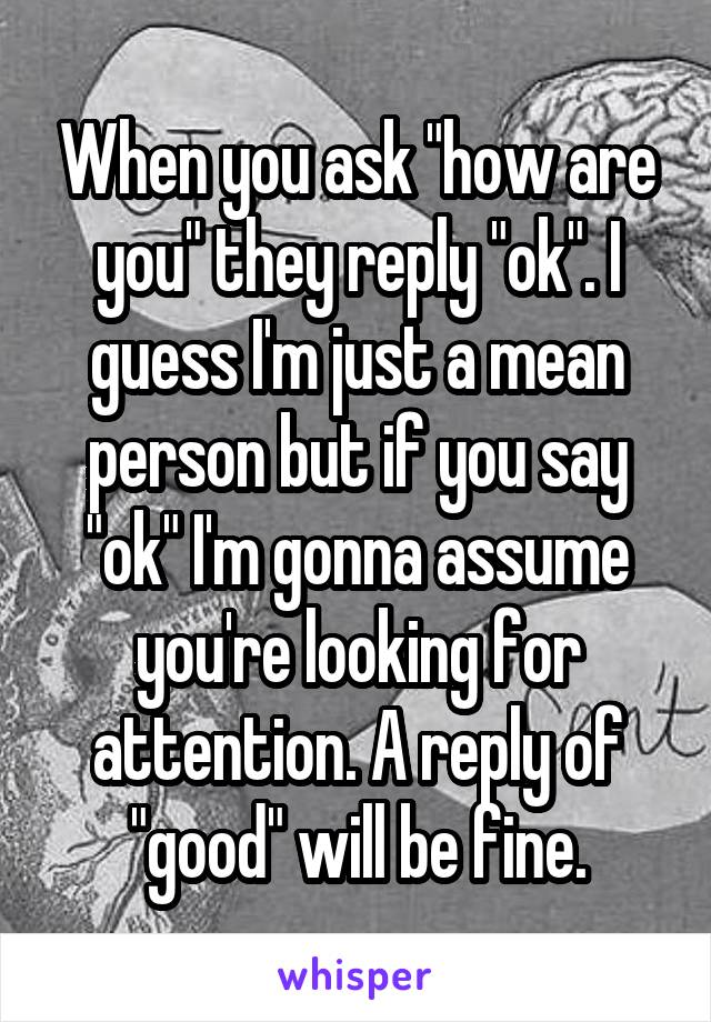 When you ask "how are you" they reply "ok". I guess I'm just a mean person but if you say "ok" I'm gonna assume you're looking for attention. A reply of "good" will be fine.