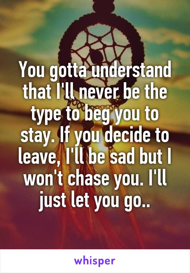 You gotta understand that I'll never be the type to beg you to stay. If you decide to leave, I'll be sad but I won't chase you. I'll just let you go..