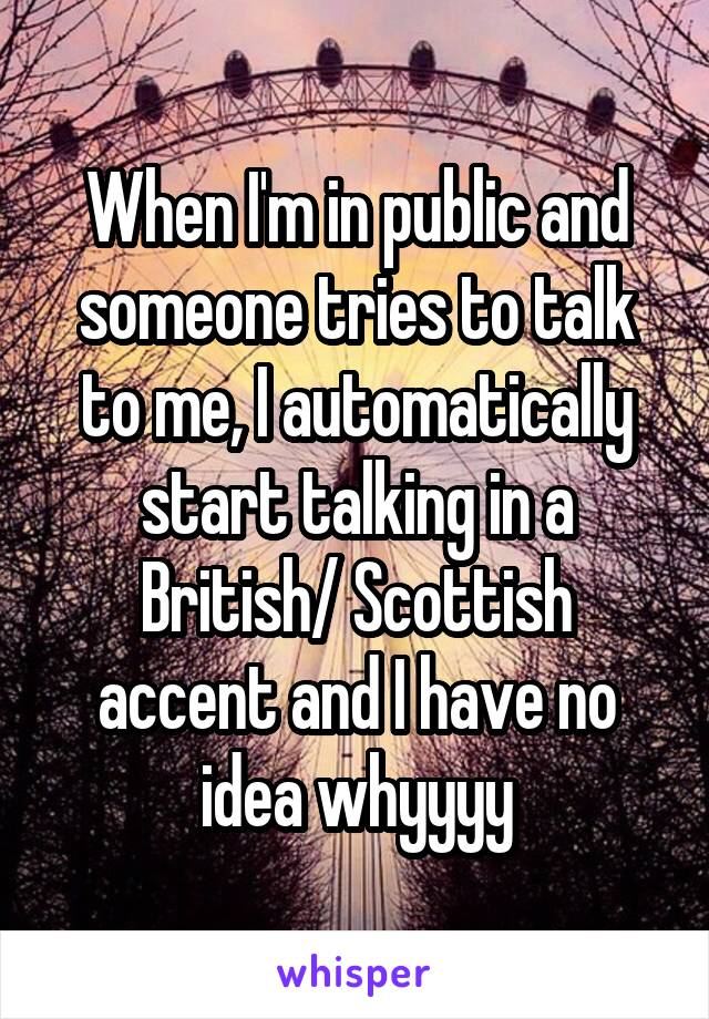 When I'm in public and someone tries to talk to me, I automatically start talking in a British/ Scottish accent and I have no idea whyyyy