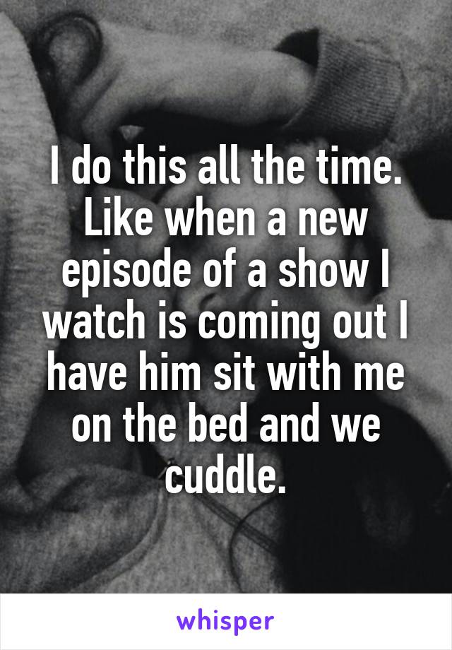 I do this all the time. Like when a new episode of a show I watch is coming out I have him sit with me on the bed and we cuddle.