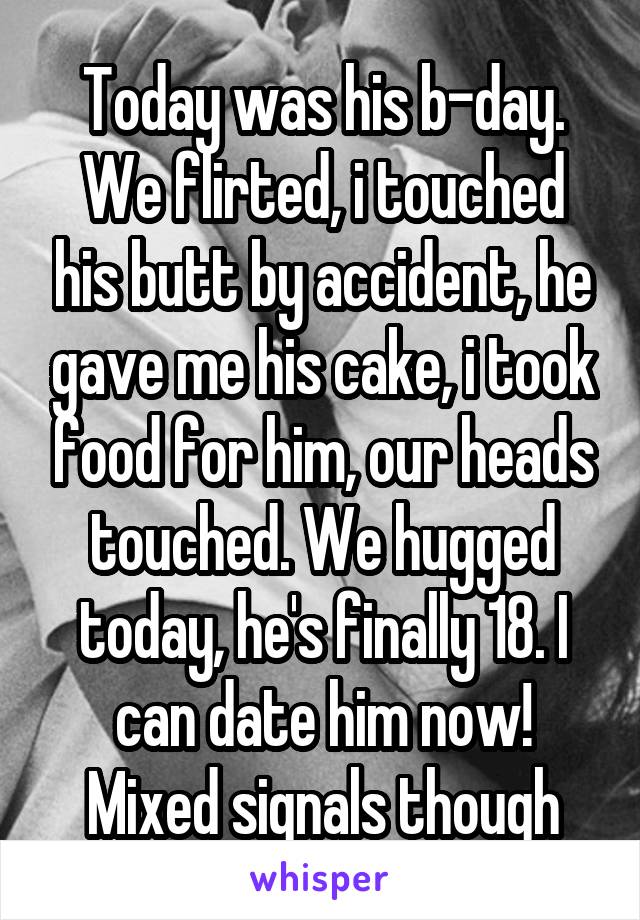 Today was his b-day. We flirted, i touched his butt by accident, he gave me his cake, i took food for him, our heads touched. We hugged today, he's finally 18. I can date him now! Mixed signals though