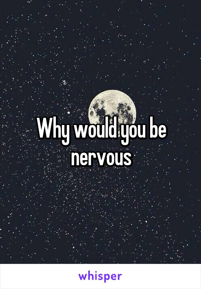 Why would you be nervous