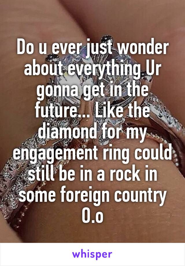 Do u ever just wonder about everything Ur gonna get in the future... Like the diamond for my engagement ring could still be in a rock in some foreign country O.o